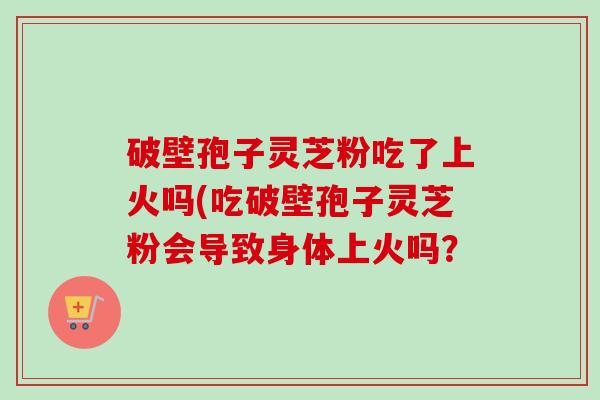 破壁孢子灵芝粉吃了上火吗(吃破壁孢子灵芝粉会导致身体上火吗? 破壁孢子灵芝粉吃了上火吗(吃破壁孢子灵芝粉会导致身体上火吗?