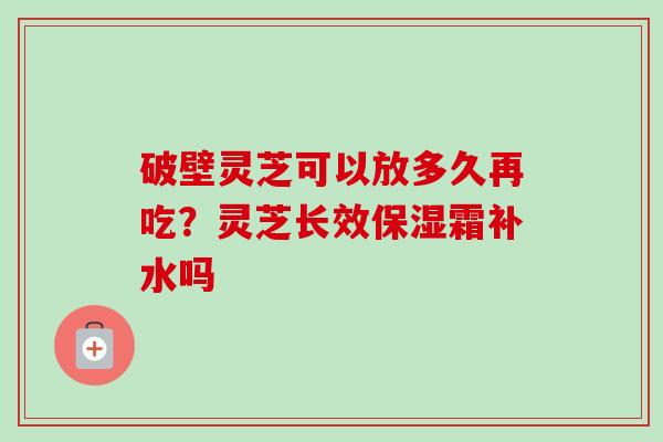 破壁灵芝可以放多久再吃？灵芝长效保湿霜补水吗