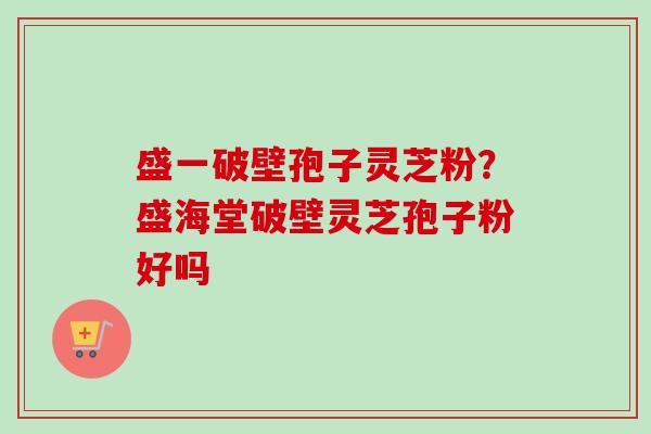 盛一破壁孢子灵芝粉？盛海堂破壁灵芝孢子粉好吗