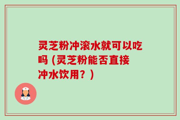 灵芝粉冲滚水就可以吃吗 (灵芝粉能否直接冲水饮用?) 灵芝粉冲滚水就可以吃吗 (灵芝粉能否直接冲水饮用?)