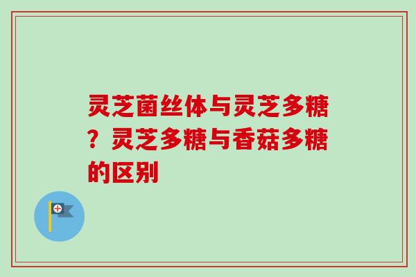 灵芝菌丝体与灵芝多糖？灵芝多糖与香菇多糖的区别