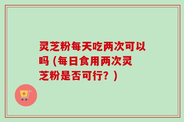 灵芝粉每天吃两次可以吗 (每日食用两次灵芝粉是否可行?) 灵芝粉每天吃两次可以吗 (每日食用两次灵芝粉是否可行?)