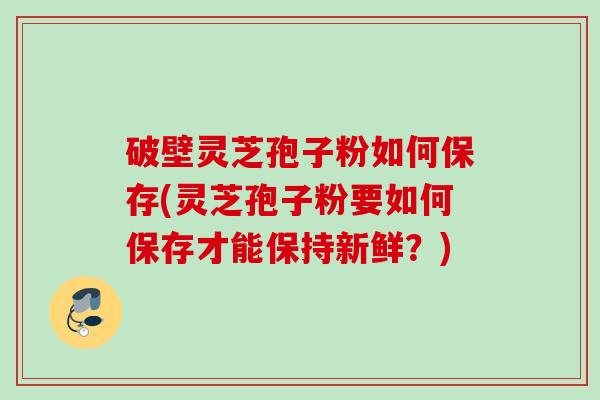 破壁灵芝孢子粉如何保存(灵芝孢子粉要如何保存才能保持新鲜?) 破壁灵芝孢子粉如何保存(灵芝孢子粉要如何保存才能保持新鲜?)
