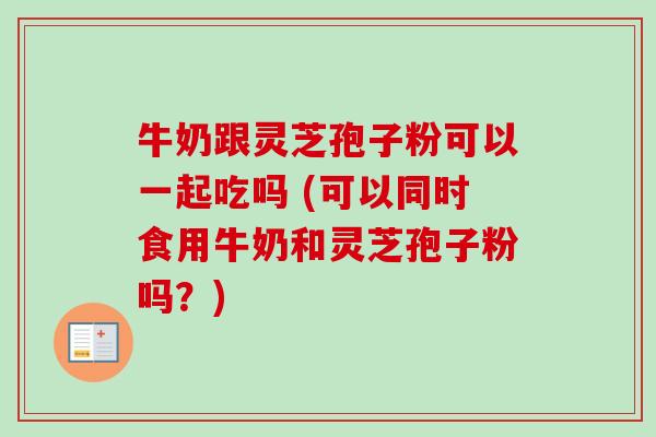 牛奶跟灵芝孢子粉可以一起吃吗 (可以同时食用牛奶和灵芝孢子粉吗？)