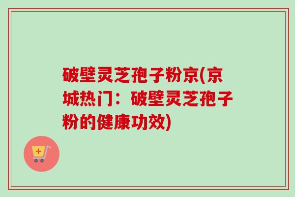 破壁灵芝孢子粉京(京城热门：破壁灵芝孢子粉的健康功效)