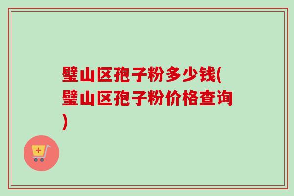 璧山区孢子粉多少钱(璧山区孢子粉价格查询) 璧山区孢子粉多少钱(璧山区孢子粉价格查询)