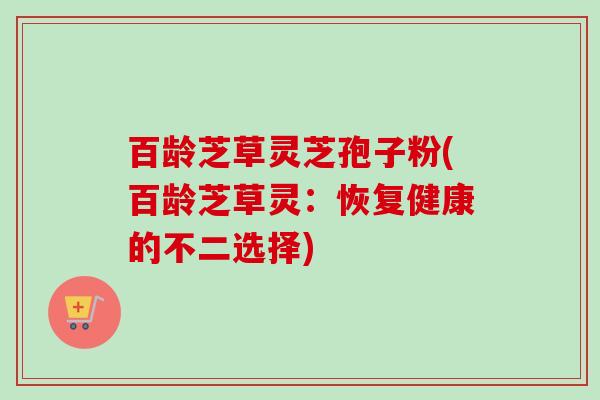 百龄芝草灵芝孢子粉(百龄芝草灵:恢复健康的不二选择) 百龄芝草灵芝孢子粉(百龄芝草灵:恢复健康的不二选择)