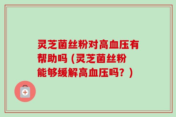 灵芝菌丝粉对高有帮助吗 (灵芝菌丝粉能够缓解高吗？)