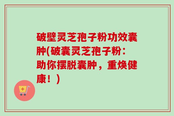 破壁灵芝孢子粉功效囊肿(破囊灵芝孢子粉:助你摆脱囊肿,重焕健康!) 破壁灵芝孢子粉功效囊肿(破囊灵芝孢子粉:助你摆脱囊肿,重焕健康!)