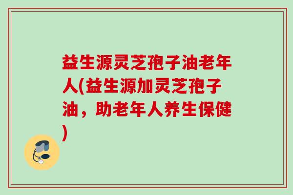 益生源灵芝孢子油老年人(益生源加灵芝孢子油,助老年人养生保健) 益生源灵芝孢子油老年人(益生源加灵芝孢子油,助老年人养生保健)