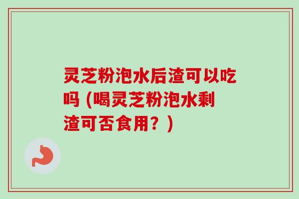 灵芝粉泡水后渣可以吃吗 (喝灵芝粉泡水剩渣可否食用？)