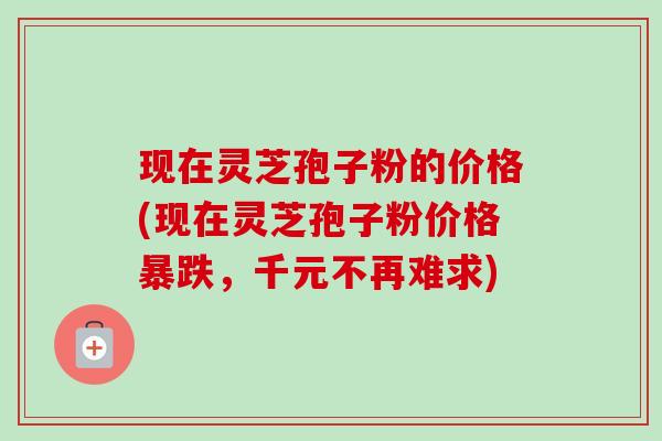 现在灵芝孢子粉的价格(现在灵芝孢子粉价格暴跌,千元不再难求) 现在灵芝孢子粉的价格(现在灵芝孢子粉价格暴跌,千元不再难求)