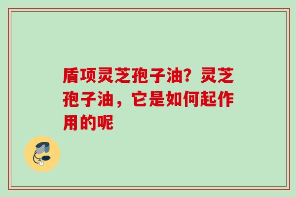盾项灵芝孢子油?灵芝孢子油,它是如何起作用的呢 盾项灵芝孢子油?灵芝孢子油,它是如何起作用的呢