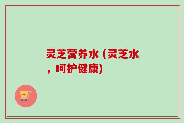 灵芝营养水 (灵芝水,呵护健康) 灵芝营养水 (灵芝水,呵护健康)