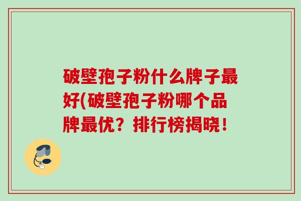 破壁孢子粉什么牌子好(破壁孢子粉哪个品牌优？排行榜揭晓！