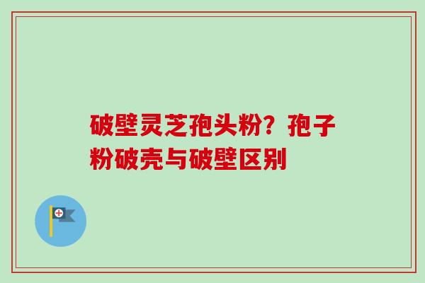 破壁灵芝孢头粉？孢子粉破壳与破壁区别