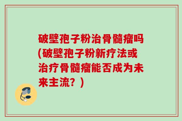 破壁孢子粉骨髓瘤吗(破壁孢子粉新疗法或骨髓瘤能否成为未来主流?) 破壁孢子粉骨髓瘤吗(破壁孢子粉新疗法或骨髓瘤能否成为未来主流?)