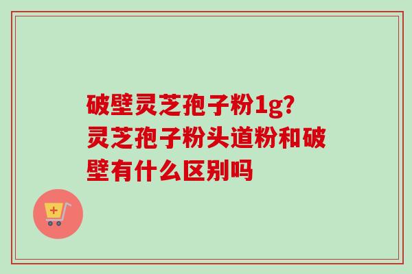 破壁灵芝孢子粉1g?灵芝孢子粉头道粉和破壁有什么区别吗 破壁灵芝孢子粉1g?灵芝孢子粉头道粉和破壁有什么区别吗
