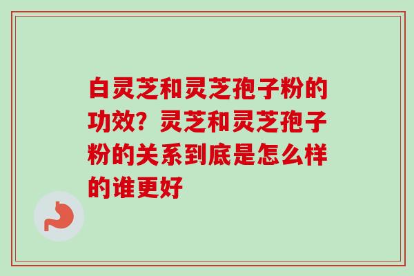 白灵芝和灵芝孢子粉的功效？灵芝和灵芝孢子粉的关系到底是怎么样的谁更好