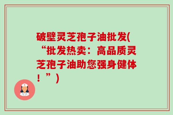 破壁灵芝孢子油批发(“批发热卖:高品质灵芝孢子油助您强身健体!”) 破壁灵芝孢子油批发(“批发热卖:高品质灵芝孢子油助您强身健体!”)