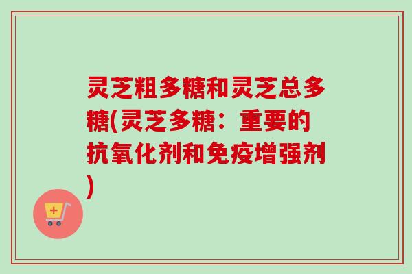 灵芝粗多糖和灵芝总多糖(灵芝多糖:重要的剂和免疫增强剂) 灵芝粗多糖和灵芝总多糖(灵芝多糖:重要的剂和免疫增强剂)