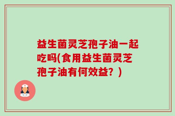 益生菌灵芝孢子油一起吃吗(食用益生菌灵芝孢子油有何效益？)