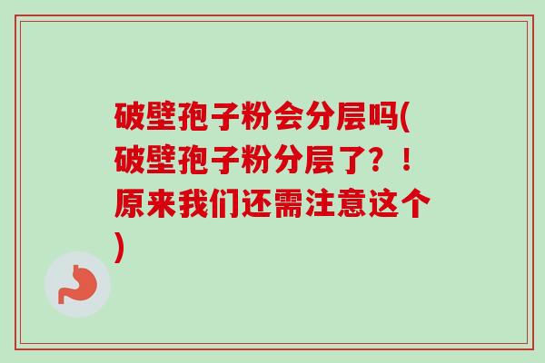 破壁孢子粉会分层吗(破壁孢子粉分层了？！原来我们还需注意这个)