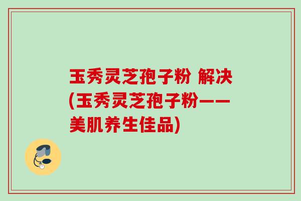 玉秀灵芝孢子粉 解决(玉秀灵芝孢子粉——美肌养生佳品)