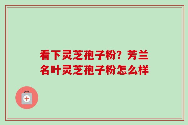 看下灵芝孢子粉?芳兰名叶灵芝孢子粉怎么样 看下灵芝孢子粉?芳兰名叶灵芝孢子粉怎么样