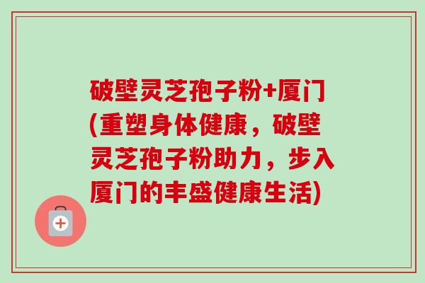 破壁灵芝孢子粉+厦门(重塑身体健康,破壁灵芝孢子粉助力,步入厦门的丰盛健康生活) 破壁灵芝孢子粉+厦门(重塑身体健康,破壁灵芝孢子粉助力,步入厦门的丰盛健康生活)