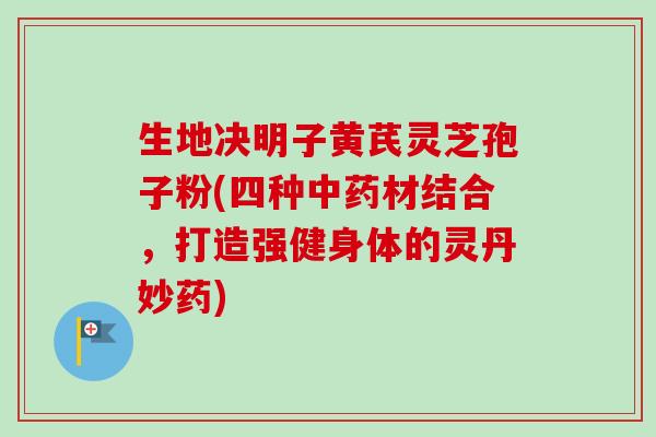 生地决明子黄芪灵芝孢子粉(四种材结合，打造强健身体的灵丹妙药)