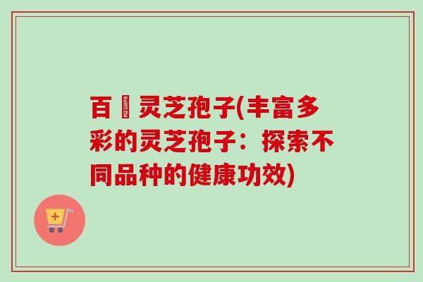 百樣灵芝孢子(丰富多彩的灵芝孢子:探索不同品种的健康功效) 百樣灵芝孢子(丰富多彩的灵芝孢子:探索不同品种的健康功效)
