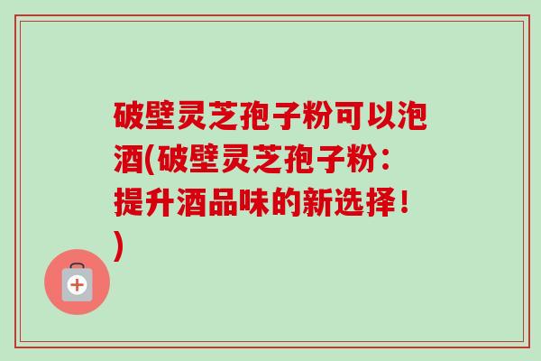 破壁灵芝孢子粉可以泡酒(破壁灵芝孢子粉:提升酒品味的新选择!) 破壁灵芝孢子粉可以泡酒(破壁灵芝孢子粉:提升酒品味的新选择!)