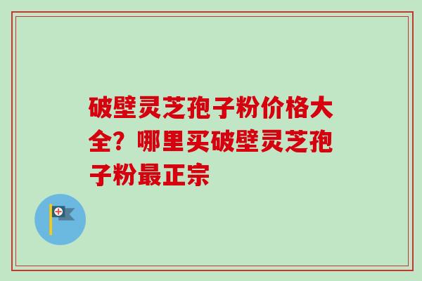 破壁灵芝孢子粉价格大全?哪里买破壁灵芝孢子粉正宗 破壁灵芝孢子粉价格大全?哪里买破壁灵芝孢子粉正宗