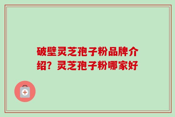 破壁灵芝孢子粉品牌介绍?灵芝孢子粉哪家好 破壁灵芝孢子粉品牌介绍?灵芝孢子粉哪家好