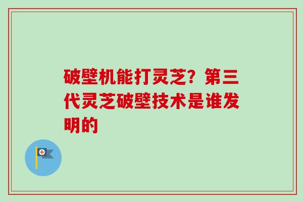 破壁机能打灵芝?第三代灵芝破壁技术是谁发明的 破壁机能打灵芝?第三代灵芝破壁技术是谁发明的
