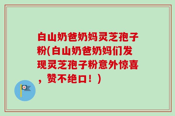 白山奶爸奶妈灵芝孢子粉(白山奶爸奶妈们发现灵芝孢子粉意外惊喜,赞不绝口!) 白山奶爸奶妈灵芝孢子粉(白山奶爸奶妈们发现灵芝孢子粉意外惊喜,赞不绝口!)
