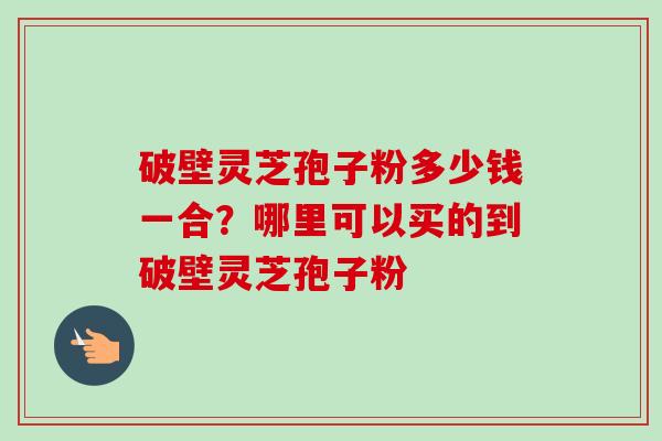 破壁灵芝孢子粉多少钱一合?哪里可以买的到破壁灵芝孢子粉 破壁灵芝孢子粉多少钱一合?哪里可以买的到破壁灵芝孢子粉
