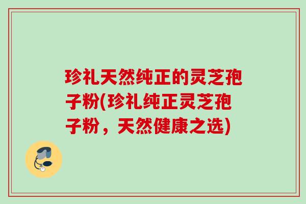 珍礼天然纯正的灵芝孢子粉(珍礼纯正灵芝孢子粉，天然健康之选)
