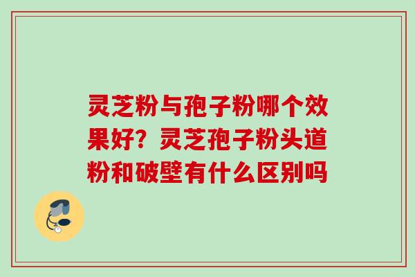 灵芝粉与孢子粉哪个效果好?灵芝孢子粉头道粉和破壁有什么区别吗 灵芝粉与孢子粉哪个效果好?灵芝孢子粉头道粉和破壁有什么区别吗