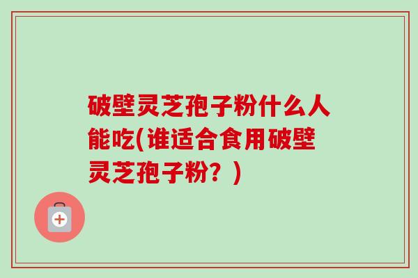 破壁灵芝孢子粉什么人能吃(谁适合食用破壁灵芝孢子粉?) 破壁灵芝孢子粉什么人能吃(谁适合食用破壁灵芝孢子粉?)