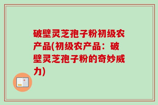 破壁灵芝孢子粉初级农产品(初级农产品:破壁灵芝孢子粉的奇妙威力) 破壁灵芝孢子粉初级农产品(初级农产品:破壁灵芝孢子粉的奇妙威力)