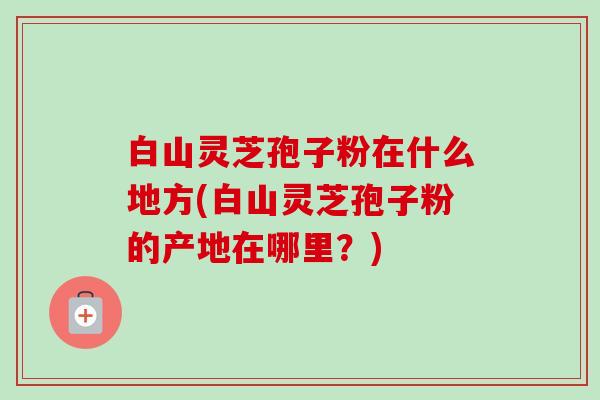 白山灵芝孢子粉在什么地方(白山灵芝孢子粉的产地在哪里?) 白山灵芝孢子粉在什么地方(白山灵芝孢子粉的产地在哪里?)