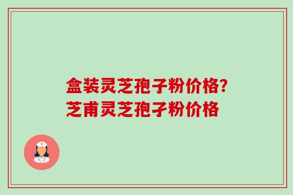 盒装灵芝孢子粉价格？芝甫灵芝孢孑粉价格
