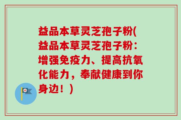 益品本草灵芝孢子粉(益品本草灵芝孢子粉：增强免疫力、提高能力，奉献健康到你身边！)