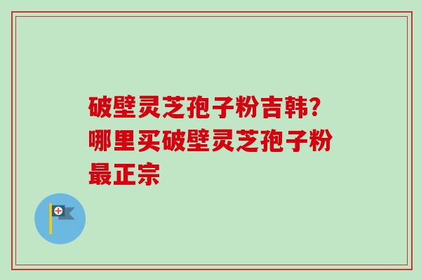 破壁灵芝孢子粉吉韩？哪里买破壁灵芝孢子粉正宗