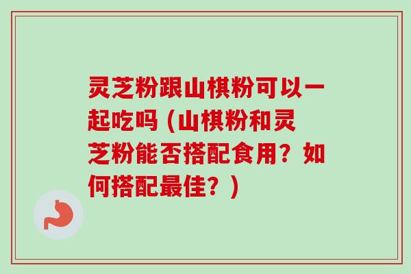 灵芝粉跟山棋粉可以一起吃吗 (山棋粉和灵芝粉能否搭配食用?如何搭配佳?) 灵芝粉跟山棋粉可以一起吃吗 (山棋粉和灵芝粉能否搭配食用?如何搭配佳?)