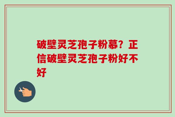 破壁灵芝孢子粉慕?正信破壁灵芝孢子粉好不好 破壁灵芝孢子粉慕?正信破壁灵芝孢子粉好不好