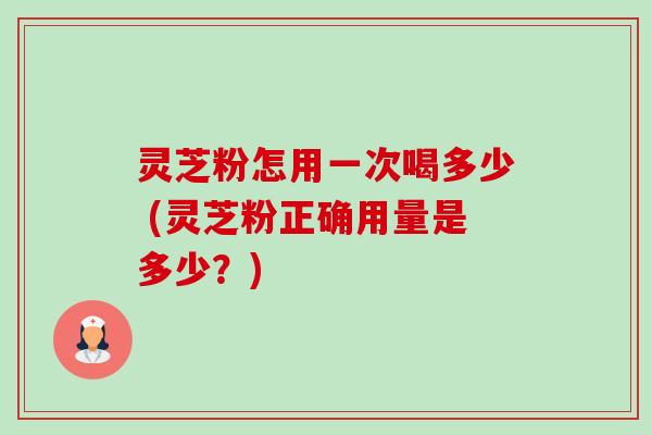 灵芝粉怎用一次喝多少 (灵芝粉正确用量是多少？)
