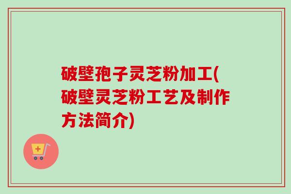 破壁孢子灵芝粉加工(破壁灵芝粉工艺及制作方法简介) 破壁孢子灵芝粉加工(破壁灵芝粉工艺及制作方法简介)